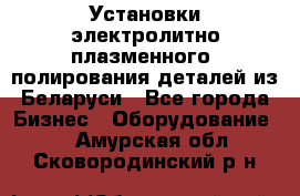 Установки электролитно-плазменного  полирования деталей из Беларуси - Все города Бизнес » Оборудование   . Амурская обл.,Сковородинский р-н